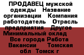 ПРОДАВЕЦ мужской одежды › Название организации ­ Компания-работодатель › Отрасль предприятия ­ Другое › Минимальный оклад ­ 1 - Все города Работа » Вакансии   . Томская обл.,Томск г.